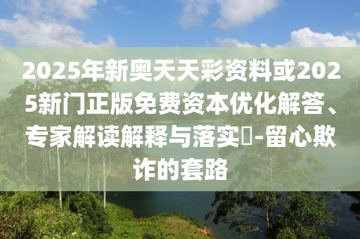 2025年新奧天天彩資料或2025新門正版免費資本優化解答、專家解讀解釋與落實?-留心欺詐的套路